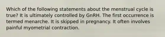 Which of the following statements about the menstrual cycle is true? It is ultimately controlled by GnRH. The first occurrence is termed menarche. It is skipped in pregnancy. It often involves painful myometrial contraction.