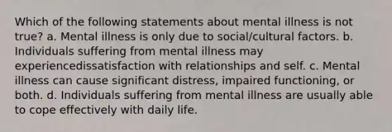 Which of the following statements about mental illness is not true? a. Mental illness is only due to social/cultural factors. b. Individuals suffering from mental illness may experiencedissatisfaction with relationships and self. c. Mental illness can cause significant distress, impaired functioning, or both. d. Individuals suffering from mental illness are usually able to cope effectively with daily life.