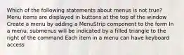 Which of the following statements about menus is not true? Menu items are displayed in buttons at the top of the window Create a menu by adding a MenuStrip component to the form In a menu, submenus will be indicated by a filled triangle to the right of the command Each item in a menu can have keyboard access