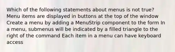 Which of the following statements about menus is not true? Menu items are displayed in buttons at the top of the window Create a menu by adding a MenuStrip component to the form In a menu, submenus will be indicated by a filled triangle to the right of the command Each item in a menu can have keyboard access