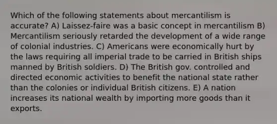 Which of the following statements about mercantilism is accurate? A) Laissez-faire was a basic concept in mercantilism B) Mercantilism seriously retarded the development of a wide range of colonial industries. C) Americans were economically hurt by the laws requiring all imperial trade to be carried in British ships manned by British soldiers. D) The British gov. controlled and directed economic activities to benefit the national state rather than the colonies or individual British citizens. E) A nation increases its national wealth by importing more goods than it exports.