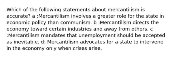 Which of the following statements about mercantilism is accurate? a :Mercantilism involves a greater role for the state in economic policy than communism. b :Mercantilism directs the economy toward certain industries and away from others. c :Mercantilism mandates that unemployment should be accepted as inevitable. d: Mercantilism advocates for a state to intervene in the economy only when crises arise.