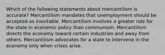 Which of the following statements about mercantilism is accurate? Mercantilism mandates that unemployment should be accepted as inevitable. Mercantilism involves a greater role for the state in economic policy than communism. Mercantilism directs the economy toward certain industries and away from others. Mercantilism advocates for a state to intervene in the economy only when crises arise.