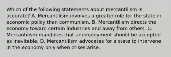 Which of the following statements about mercantilism is accurate? A. Mercantilism involves a greater role for the state in economic policy than communism. B. Mercantilism directs the economy toward certain industries and away from others. C. Mercantilism mandates that unemployment should be accepted as inevitable. D. Mercantilism advocates for a state to intervene in the economy only when crises arise.