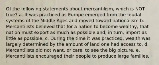 Of the following statements about mercantilism, which is NOT true? a. It was practiced as Europe emerged from the feudal systems of the Middle Ages and moved toward nationalism b. Mercantilists believed that for a nation to become wealthy, that nation must export as much as possible and, in turn, import as little as possible. c. During the time it was practiced, wealth was largely determined by the amount of land one had access to. d. Mercantilists did not want, or care, to see the big picture. e. Mercantilists encouraged their people to produce large families.