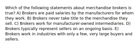 Which of the following statements about merchandise brokers is true? A) Brokers are paid salaries by the manufacturers for whom they work. B) Brokers never take title to the merchandise they sell. C) Brokers work for manufacturer-owned intermediaries. D) Brokers typically represent sellers on an ongoing basis. E) Brokers work in industries with only a few, very large buyers and sellers.