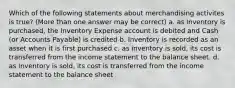 Which of the following statements about merchandising activites is true? (More than one answer may be correct) a. as inventory is purchased, the Inventory Expense account is debited and Cash (or Accounts Payable) is credited b. Inventory is recorded as an asset when it is first purchased c. as inventory is sold, its cost is transferred from the income statement to the balance sheet. d. as inventory is sold, its cost is transferred from the income statement to the balance sheet