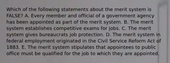 Which of the following statements about the merit system is FALSE? A. Every member and official of a government agency has been appointed as part of the merit system. B. The merit system establishes competitive exams for jobs. C. The merit system gives bureaucrats job protection. D. The merit system in federal employment originated in the Civil Service Reform Act of 1883. E. The merit system stipulates that appointees to public office must be qualified for the job to which they are appointed.