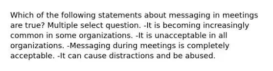 Which of the following statements about messaging in meetings are true? Multiple select question. -It is becoming increasingly common in some organizations. -It is unacceptable in all organizations. -Messaging during meetings is completely acceptable. -It can cause distractions and be abused.