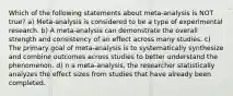 Which of the following statements about meta-analysis is NOT true? a) Meta-analysis is considered to be a type of experimental research. b) A meta-analysis can demonstrate the overall strength and consistency of an effect across many studies. c) The primary goal of meta-analysis is to systematically synthesize and combine outcomes across studies to better understand the phenomenon. d) n a meta-analysis, the researcher statistically analyzes the effect sizes from studies that have already been completed.