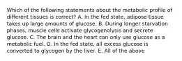 Which of the following statements about the metabolic profile of different tissues is correct? A. In the fed state, adipose tissue takes up large amounts of glucose. B. During longer starvation phases, muscle cells activate glycogenolysis and secrete glucose. C. The brain and the heart can only use glucose as a metabolic fuel. D. In the fed state, all excess glucose is converted to glycogen by the liver. E. All of the above