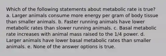 Which of the following statements about metabolic rate is true? a. Larger animals consume more energy per gram of body tissue than smaller animals. b. Faster running animals have lower metabolic rates than slower running animals. c. Basal metabolic rate increases with animal mass raised to the 1/4 power. d. Larger animals have lower basal metabolic rates than smaller animals. e. None of the answer options is true.