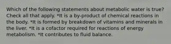 Which of the following statements about metabolic water is true? Check all that apply. *It is a by-product of <a href='https://www.questionai.com/knowledge/kc6NTom4Ep-chemical-reactions' class='anchor-knowledge'>chemical reactions</a> in the body. *It is formed by breakdown of vitamins and minerals in the liver. *It is a cofactor required for reactions of energy metabolism. *It contributes to fluid balance.