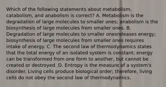 Which of the following statements about metabolism, catabolism, and anabolism is correct? A. Metabolism is the degradation of large molecules to smaller ones; anabolism is the biosynthesis of large molecules from smaller ones. B. Degradation of large molecules to smaller onesreleases energy; biosynthesis of large molecules from smaller ones requires intake of energy. C. The second law of thermodynamics states that the total energy of an isolated system is constant; energy can be transformed from one form to another, but cannot be created or destroyed. D. Entropy is the measure of a system's disorder. Living cells produce biological order; therefore, living cells do not obey the second law of thermodynamics.