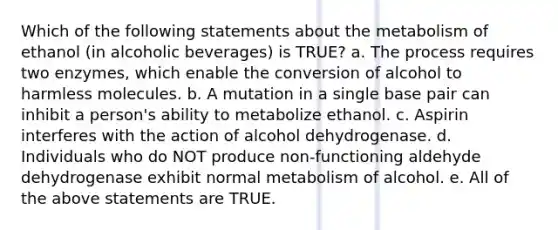 Which of the following statements about the metabolism of ethanol (in alcoholic beverages) is TRUE? a. The process requires two enzymes, which enable the conversion of alcohol to harmless molecules. b. A mutation in a single base pair can inhibit a person's ability to metabolize ethanol. c. Aspirin interferes with the action of alcohol dehydrogenase. d. Individuals who do NOT produce non-functioning aldehyde dehydrogenase exhibit normal metabolism of alcohol. e. All of the above statements are TRUE.