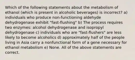 Which of the following statements about the metabolism of ethanol (which is present in alcoholic beverages) is incorrect? a) individuals who produce non-functioning aldehyde dehydrogenase exhibit "fast-flushing" b) The process requires two enzymes: alcohol dehydrogenase and isopropyl dehydrogenase c) individuals who are "fast-flushers" are less likely to become alcoholics d) approximately half of the people living in Asia carry a nonfunctional form of a gene necessary for ethanol metabolism e) None. All of the above statements are correct.