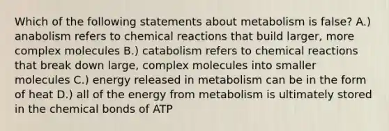 Which of the following statements about metabolism is false? A.) anabolism refers to chemical reactions that build larger, more complex molecules B.) catabolism refers to chemical reactions that break down large, complex molecules into smaller molecules C.) energy released in metabolism can be in the form of heat D.) all of the energy from metabolism is ultimately stored in the chemical bonds of ATP