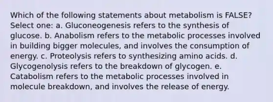 Which of the following statements about metabolism is FALSE? Select one: a. Gluconeogenesis refers to the synthesis of glucose. b. Anabolism refers to the metabolic processes involved in building bigger molecules, and involves the consumption of energy. c. Proteolysis refers to synthesizing amino acids. d. Glycogenolysis refers to the breakdown of glycogen. e. Catabolism refers to the metabolic processes involved in molecule breakdown, and involves the release of energy.