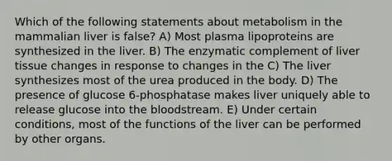 Which of the following statements about metabolism in the mammalian liver is false? A) Most plasma lipoproteins are synthesized in the liver. B) The enzymatic complement of liver tissue changes in response to changes in the C) The liver synthesizes most of the urea produced in the body. D) The presence of glucose 6-phosphatase makes liver uniquely able to release glucose into the bloodstream. E) Under certain conditions, most of the functions of the liver can be performed by other organs.