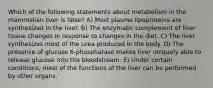 Which of the following statements about metabolism in the mammalian liver is false? A) Most plasma lipoproteins are synthesized in the liver. B) The enzymatic complement of liver tissue changes in response to changes in the diet. C) The liver synthesizes most of the urea produced in the body. D) The presence of glucose 6-phosphatase makes liver uniquely able to release glucose into the bloodstream. E) Under certain conditions, most of the functions of the liver can be performed by other organs.