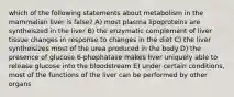 which of the following statements about metabolism in the mammalian liver is false? A) most plasma lipoproteins are syntheiszed in the liver B) the enzymatic complement of liver tissue changes in response to changes in the diet C) the liver syntheisizes most of the urea produced in the body D) the presence of glucose 6-phophatase makes liver uniquely able to release glucose into the bloodstream E) under certain conditions, most of the functions of the liver can be performed by other organs