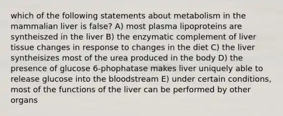 which of the following statements about metabolism in the mammalian liver is false? A) most plasma lipoproteins are syntheiszed in the liver B) the enzymatic complement of liver tissue changes in response to changes in the diet C) the liver syntheisizes most of the urea produced in the body D) the presence of glucose 6-phophatase makes liver uniquely able to release glucose into the bloodstream E) under certain conditions, most of the functions of the liver can be performed by other organs