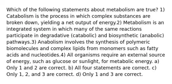 Which of the following statements about metabolism are true? 1) Catabolism is the process in which complex substances are broken down, yielding a net output of energy.2) Metabolism is an integrated system in which many of the same reactions participate in degradative (catabolic) and biosynthetic (anabolic) pathways.3) Anabolism involves the synthesis of polymeric biomolecules and complex lipids from monomers such as fatty acids and nucleotides.4) All organisms require an external source of energy, such as glucose or sunlight, for metabolic energy. a) Only 1 and 2 are correct. b) All four statements are correct. c) Only 1, 2, and 3 are correct. d) Only 1 and 3 are correct.