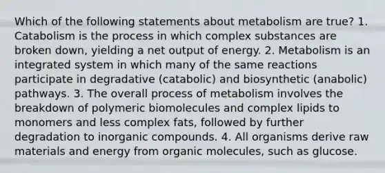 Which of the following statements about metabolism are true? 1. Catabolism is the process in which complex substances are broken down, yielding a net output of energy. 2. Metabolism is an integrated system in which many of the same reactions participate in degradative (catabolic) and biosynthetic (anabolic) pathways. 3. The overall process of metabolism involves the breakdown of polymeric biomolecules and complex lipids to monomers and less complex fats, followed by further degradation to inorganic compounds. 4. All organisms derive raw materials and energy from organic molecules, such as glucose.