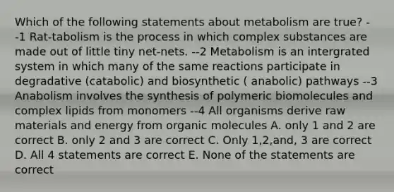 Which of the following statements about metabolism are true? --1 Rat-tabolism is the process in which complex substances are made out of little tiny net-nets. --2 Metabolism is an intergrated system in which many of the same reactions participate in degradative (catabolic) and biosynthetic ( anabolic) pathways --3 Anabolism involves the synthesis of polymeric biomolecules and complex lipids from monomers --4 All organisms derive raw materials and energy from <a href='https://www.questionai.com/knowledge/kjUwUacPFG-organic-molecules' class='anchor-knowledge'>organic molecules</a> A. only 1 and 2 are correct B. only 2 and 3 are correct C. Only 1,2,and, 3 are correct D. All 4 statements are correct E. None of the statements are correct