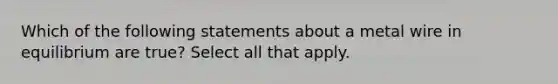 Which of the following statements about a metal wire in equilibrium are true? Select all that apply.