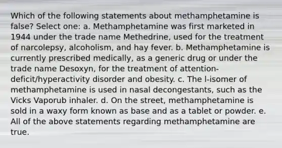 Which of the following statements about methamphetamine is false? Select one: a. Methamphetamine was first marketed in 1944 under the trade name Methedrine, used for the treatment of narcolepsy, alcoholism, and hay fever. b. Methamphetamine is currently prescribed medically, as a generic drug or under the trade name Desoxyn, for the treatment of attention-deficit/hyperactivity disorder and obesity. c. The l-isomer of methamphetamine is used in nasal decongestants, such as the Vicks Vaporub inhaler. d. On the street, methamphetamine is sold in a waxy form known as base and as a tablet or powder. e. All of the above statements regarding methamphetamine are true.