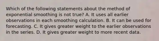 Which of the following statements about the method of exponential smoothing is not​ true? A. It uses all earlier observations in each smoothing calculation. B. It can be used for forecasting. C. It gives greater weight to the earlier observations in the series. D. It gives greater weight to more recent data.