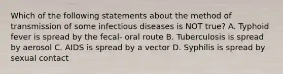 Which of the following statements about the method of transmission of some infectious diseases is NOT true? A. Typhoid fever is spread by the fecal- oral route B. Tuberculosis is spread by aerosol C. AIDS is spread by a vector D. Syphilis is spread by sexual contact