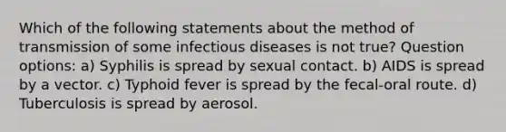 Which of the following statements about the method of transmission of some infectious diseases is not true? Question options: a) Syphilis is spread by sexual contact. b) AIDS is spread by a vector. c) Typhoid fever is spread by the fecal-oral route. d) Tuberculosis is spread by aerosol.