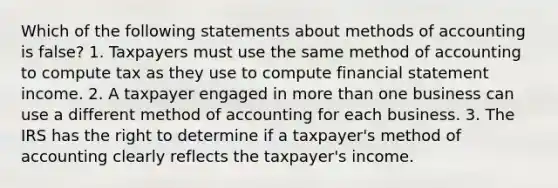 Which of the following statements about methods of accounting is false? 1. Taxpayers must use the same method of accounting to compute tax as they use to compute financial statement income. 2. A taxpayer engaged in more than one business can use a different method of accounting for each business. 3. The IRS has the right to determine if a taxpayer's method of accounting clearly reflects the taxpayer's income.