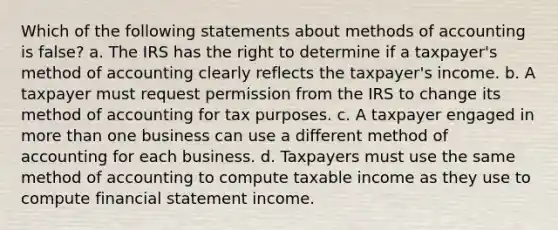 Which of the following statements about methods of accounting is false? a. The IRS has the right to determine if a taxpayer's method of accounting clearly reflects the taxpayer's income. b. A taxpayer must request permission from the IRS to change its method of accounting for tax purposes. c. A taxpayer engaged in more than one business can use a different method of accounting for each business. d. Taxpayers must use the same method of accounting to compute taxable income as they use to compute financial statement income.