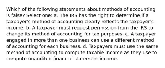 Which of the following statements about methods of accounting is false? Select one: a. The IRS has the right to determine if a taxpayer's method of accounting clearly reflects the taxpayer's income. b. A taxpayer must request permission from the IRS to change its method of accounting for tax purposes. c. A taxpayer engaged in more than one business can use a different method of accounting for each business. d. Taxpayers must use the same method of accounting to compute taxable income as they use to compute unaudited financial statement income.