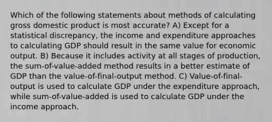 Which of the following statements about methods of calculating gross domestic product is most accurate? A) Except for a statistical discrepancy, the income and expenditure approaches to calculating GDP should result in the same value for economic output. B) Because it includes activity at all stages of production, the sum-of-value-added method results in a better estimate of GDP than the value-of-final-output method. C) Value-of-final-output is used to calculate GDP under the expenditure approach, while sum-of-value-added is used to calculate GDP under the income approach.