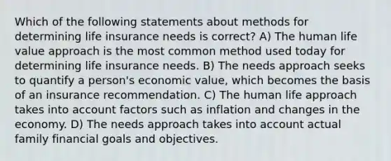 Which of the following statements about methods for determining life insurance needs is correct? A) The human life value approach is the most common method used today for determining life insurance needs. B) The needs approach seeks to quantify a person's economic value, which becomes the basis of an insurance recommendation. C) The human life approach takes into account factors such as inflation and changes in the economy. D) The needs approach takes into account actual family financial goals and objectives.