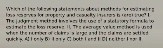 Which of the following statements about methods for estimating loss reserves for property and casualty insurers is (are) true? I. The judgment method involves the use of a statutory formula to estimate the loss reserve. II. The average value method is used when the number of claims is large and the claims are settled quickly. A) I only B) II only C) both I and II D) neither I nor II