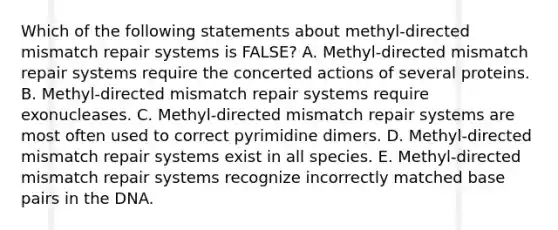 Which of the following statements about methyl-directed mismatch repair systems is FALSE? A. Methyl-directed mismatch repair systems require the concerted actions of several proteins. B. Methyl-directed mismatch repair systems require exonucleases. C. Methyl-directed mismatch repair systems are most often used to correct pyrimidine dimers. D. Methyl-directed mismatch repair systems exist in all species. E. Methyl-directed mismatch repair systems recognize incorrectly matched base pairs in the DNA.