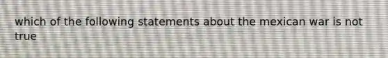 which of the following statements about the mexican war is not true