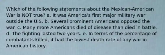 Which of the following statements about the Mexican-American War is NOT true? a. It was America's first major military war outside the U.S. b. Several prominent Americans opposed the war. c. Many more Americans died of disease than died in battle. d. The fighting lasted two years. e. In terms of the percentage of combatants killed, it had the lowest death rate of any war in American history.