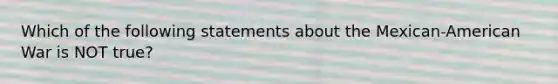 Which of the following statements about the Mexican-American War is NOT true?