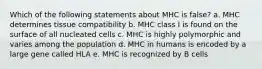 Which of the following statements about MHC is false? a. MHC determines tissue compatibility b. MHC class I is found on the surface of all nucleated cells c. MHC is highly polymorphic and varies among the population d. MHC in humans is encoded by a large gene called HLA e. MHC is recognized by B cells