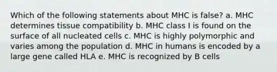 Which of the following statements about MHC is false? a. MHC determines tissue compatibility b. MHC class I is found on the surface of all nucleated cells c. MHC is highly polymorphic and varies among the population d. MHC in humans is encoded by a large gene called HLA e. MHC is recognized by B cells