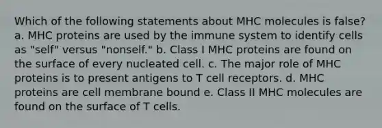 Which of the following statements about MHC molecules is false? a. MHC proteins are used by the immune system to identify cells as "self" versus "nonself." b. Class I MHC proteins are found on the surface of every nucleated cell. c. The major role of MHC proteins is to present antigens to T cell receptors. d. MHC proteins are cell membrane bound e. Class II MHC molecules are found on the surface of T cells.