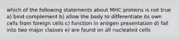 which of the following statements about MHC proteins is not true a) bind complement b) allow the body to differentiate its own cells from foreign cells c) function in antigen presentation d) fall into two major classes e) are found on all nucleated cells