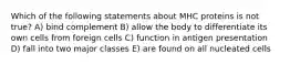 Which of the following statements about MHC proteins is not true? A) bind complement B) allow the body to differentiate its own cells from foreign cells C) function in antigen presentation D) fall into two major classes E) are found on all nucleated cells