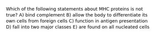 Which of the following statements about MHC proteins is not true? A) bind complement B) allow the body to differentiate its own cells from foreign cells C) function in antigen presentation D) fall into two major classes E) are found on all nucleated cells